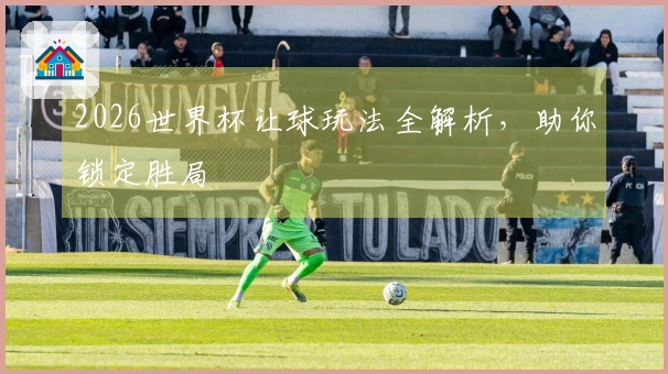 2026世界杯让球玩法全解析，助你锁定胜局