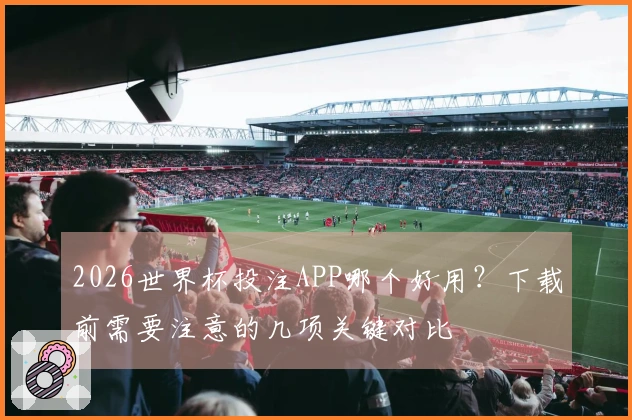 2026世界杯投注APP哪个好用？下载前需要注意的几项关键对比