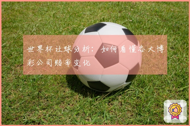 世界杯让球分析：如何看懂各大博彩公司赔率变化