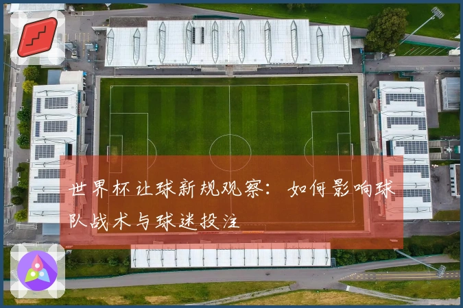 世界杯让球新规观察：如何影响球队战术与球迷投注